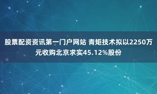 股票配资资讯第一门户网站 青矩技术拟以2250万元收购北京求实45.12%股份