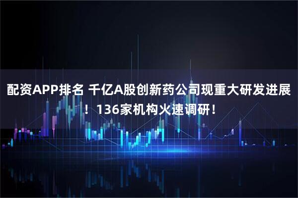 配资APP排名 千亿A股创新药公司现重大研发进展！136家机构火速调研！