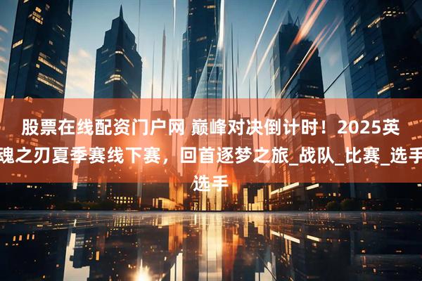 股票在线配资门户网 巅峰对决倒计时！2025英魂之刃夏季赛线下赛，回首逐梦之旅_战队_比赛_选手