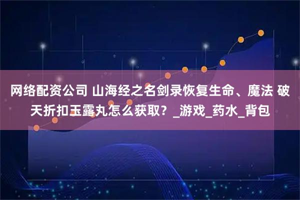 网络配资公司 山海经之名剑录恢复生命、魔法 破天折扣玉露丸怎么获取？_游戏_药水_背包