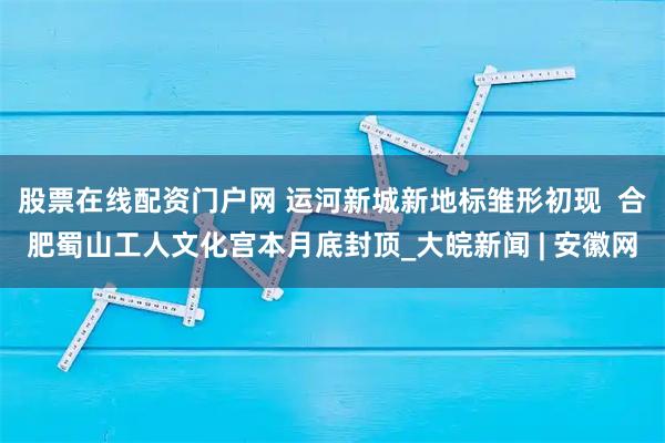股票在线配资门户网 运河新城新地标雏形初现  合肥蜀山工人文化宫本月底封顶_大皖新闻 | 安徽网