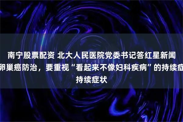 南宁股票配资 北大人民医院党委书记答红星新闻：卵巢癌防治，要重视“看起来不像妇科疾病”的持续症状