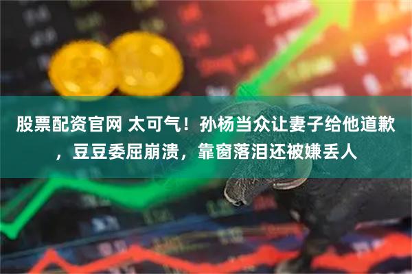 股票配资官网 太可气！孙杨当众让妻子给他道歉，豆豆委屈崩溃，靠窗落泪还被嫌丢人