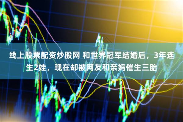 线上股票配资炒股网 和世界冠军结婚后，3年连生2娃，现在却被网友和亲妈催生三胎